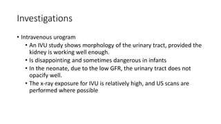 Investigations
• Intravenous urogram
• An IVU study shows morphology of the urinary tract, provided the
kidney is working well enough.
• Is disappointing and sometimes dangerous in infants
• In the neonate, due to the low GFR, the urinary tract does not
opacify well.
• The x-ray exposure for IVU is relatively high, and US scans are
performed where possible
 