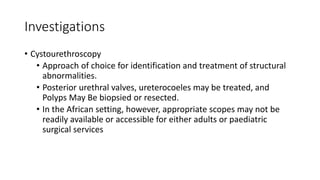 Investigations
• Cystourethroscopy
• Approach of choice for identification and treatment of structural
abnormalities.
• Posterior urethral valves, ureterocoeles may be treated, and
Polyps May Be biopsied or resected.
• In the African setting, however, appropriate scopes may not be
readily available or accessible for either adults or paediatric
surgical services
 