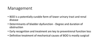 Management
• BOO is a potentially curable form of lower urinary tract and renal
disease
• Determinants of bladder dysfunction - Degree and duration of
obstruction
• Early recognition and treatment are key to preventrenal function loss
• Definitive treatment of mechanical causes of BOO is mostly surgical
 