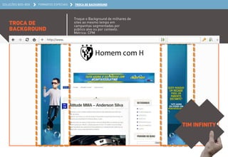 SOLUÇÕES BOO-BOX FORMATOS ESPECIAIS TROCA DE BACKGROUND 
TROCA DE 
BACKGROUND 
Troque o Background de milhares de 
sites ao mesmo tempo em 
campanhas segmentadas por 
público alvo ou por contexto. 
Métrica: CPM 
TIM INFINITY 
 
