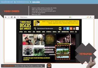 SOLUÇÕES BOO-BOX FORMATOS ESPECIAIS VIDEO EMBED 
VIDEO EMBED 
Insira o vídeo direto na peça de mídia 
IAB e ele estará pronto para ser 
veiculado no site e direcionado para 
o site do anunciante. 
Métrica: CPP. 
TETRAPAK 
IMPORTANTE: 
Envie 
o 
link 
do 
YouTube 
e 
a 
click 
tag 
 