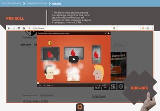 SOLUÇÕES BOO-BOX FORMATOS ESPECIAIS PRE ROLL 
PRE ROLL 
O Pre Roll é uma peça totalmente 
interativa que surgirá na tela como 
peça de mídia animada ou até 
mesmo em vídeo enquanto a página 
é carregada. Métrica: CPM. 
BOO-BOX 
 