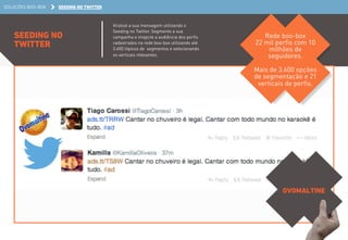 SOLUÇÕES BOO-BOX SEEDING NO TWITTER 
SEEDING NO 
TWITTER 
Viralize a sua mensagem utilizando o 
Seeding no Twitter. Segmente a sua 
campanha e imapcte a audiência dos perfis 
cadastrados na rede boo-box utilizando até 
3.600 tópicos de segmentos e selecionando 
os verticais relevantes. 
Rede boo-box 
22 mil perfis com 10 
milhões de 
seguidores. 
Mais de 3.600 opções 
de segmentação e 21 
verticais de perfis. 
OVOMALTINE 
 