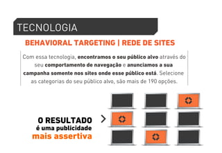 TECNOLOGIA 
BEHAVIORAL TARGETING | REDE DE SITES 
Com essa tecnologia, encontramos o seu público alvo através do 
seu comportamento de navegação e anunciamos a sua 
campanha somente nos sites onde esse público está. Selecione 
as categorias do seu público alvo, são mais de 190 opções. 
O RESULTADO 
é uma publicidade 
mais assertiva 
 