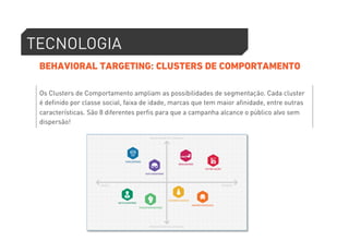 TECNOLOGIA 
BEHAVIORAL TARGETING: CLUSTERS DE COMPORTAMENTO 
Os Clusters de Comportamento ampliam as possibilidades de segmentação. Cada cluster 
é definido por classe social, faixa de idade, marcas que tem maior afinidade, entre outras 
características. São 8 diferentes perfis para que a campanha alcance o público alvo sem 
dispersão! 
 