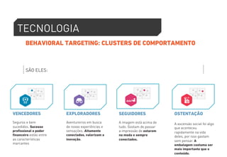 TECNOLOGIA 
BEHAVIORAL TARGETING: CLUSTERS DE COMPORTAMENTO 
SÃO ELES: 
VENCEDORES 
Seguros e bem 
sucedidos. Sucesso 
profissional e poder 
financeiro estão entre 
as características 
marcantes 
EXPLORADORES 
Aventureiros em busca 
de novas experiências e 
sensações. Altamente 
conectados, valorizam a 
inovação. 
SEGUIDORES 
A imagem está acima de 
tudo. Gostam de passar 
a impressão de estarem 
na moda e sempre 
conectados. 
OSTENTAÇÃO 
A ascensão social foi algo 
que aconteceu 
rapidamente na vida 
deles, por isso gastam 
sem pensar. A 
embalagem costuma ser 
mais importante que o 
conteúdo. 
 
