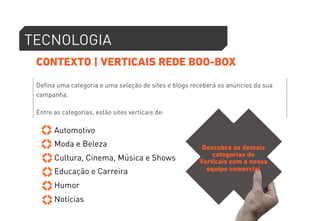 TECNOLOGIA 
CONTEXTO | VERTICAIS REDE BOO-BOX 
Defina uma categoria e uma seleção de sites e blogs receberá os anúncios da sua 
campanha. 
Entre as categorias, estão sites verticais de: 
Automotivo 
Moda e Beleza 
Cultura, Cinema, Música e Shows 
Educação e Carreira 
Humor 
Notícias 
Descubra as demais 
categorias de 
Verticais com a nossa 
equipe comercial 
 
