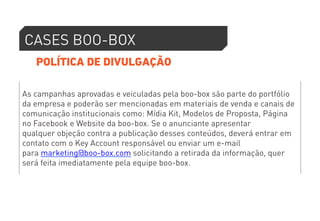 CASES BOO-BOX 
POLÍTICA DE DIVULGAÇÃO 
As campanhas aprovadas e veiculadas pela boo-box são parte do portfólio 
da empresa e poderão ser mencionadas em materiais de venda e canais de 
comunicação institucionais como: Mídia Kit, Modelos de Proposta, Página 
no Facebook e Website da boo-box. Se o anunciante apresentar 
qualquer objeção contra a publicação desses conteúdos, deverá entrar em 
contato com o Key Account responsável ou enviar um e-mail 
para marketing@boo-box.com solicitando a retirada da informação, quer 
será feita imediatamente pela equipe boo-box. 
 