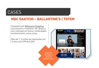 CASES 
M&C SAATCHI – BALLANTINE'S | TOTEM 
Campanha por Behavioral Targeting, 
com homens e mulheres, 18+, Brasil e 
com interesse em humor, celebridades, 
entretenimento, entre outros. 
Mais de 1, 2 milhão de impressões em 
16 dias com CTR de 0,33%. 
Objetivo: 
divulgar o 
whisky 
Ballantine's. 
 