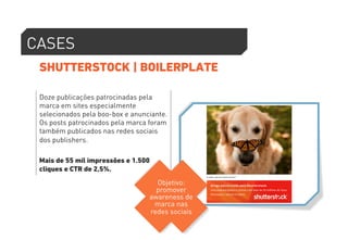 CASES 
SHUTTERSTOCK | BOILERPLATE 
Doze publicações patrocinadas pela 
marca em sites especialmente 
selecionados pela boo-box e anunciante. 
Os posts patrocinados pela marca foram 
também publicados nas redes sociais 
dos publishers. 
Mais de 55 mil impressões e 1.500 
cliques e CTR de 2,5%. 
Objetivo: 
promover 
awareness de 
marca nas 
redes sociais 
 