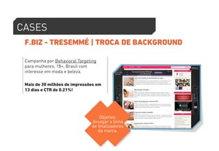 CASES 
F.BIZ - TRESEMMÉ | TROCA DE BACKGROUND 
Campanha por Behavioral Targeting 
para mulheres, 18+, Brasil com 
interesse em moda e beleza. 
Mais de 30 milhões de impressões em 
13 dias e CTR de 0.21%! 
Objetivo: 
divulgar a linha 
de finalizadores 
da marca. 
 