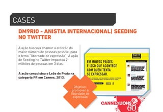 CASES 
DM9RIO - ANISTIA INTERNACIONAL| SEEDING 
NO TWITTER 
A ação buscava chamar a atenção do 
maior número de pessoas possível para 
o tema “liberdade de expressão”. A ação 
de Seeding no Twitter impactou 2 
milhões de pessoas em 3 dias. 
A ação conquistou o Leão de Prata na 
categoria PR em Cannes, 2013. 
Objetivo: 
promover a 
liberdade de 
expressão 
 