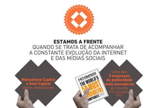 ESTAMOS A FRENTE 
QUANDO SE TRATA DE ACOMPANHAR 
A CONSTANTE EVOLUÇÃO DA INTERNET 
E DAS MÍDIAS SOCIAIS 
Monashees Capital 
e Intel Capital 
como investidores 
Uma das 
5 empresas 
de publicidade 
mais inovadoras 
do mundo 
Fast Company 
2012 
 
