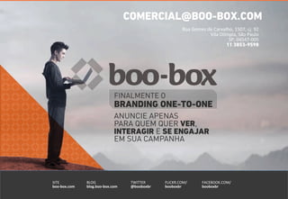 COMERCIAL@BOO-BOX.COM 
Rua 
Gomes 
de 
Carvalho, 
1507, 
cj. 
92 
FINALMENTE O 
BRANDING ONE-TO-ONE 
ANUNCIE APENAS 
PARA QUEM QUER VER, 
INTERAGIR E SE ENGAJAR 
EM SUA CAMPANHA 
SITE 
boo-­‐box.com 
FACEBOOK.COM/ 
booboxbr 
TWITTER 
@booboxbr 
BLOG 
blog.boo-­‐box.com 
FLICKR.COM/ 
booboxbr 
Vila 
Olímpia, 
São 
Paulo 
SP, 
04547-­‐005 
11 3853-9598 
