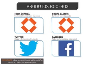 PRODUTOS BOO-BOX 
MÍDIA GRÁFICA 
Formatos tradicionais e especiais 
SOCIAL CASTING 
Conteúdo com reputação 
TWITTER 
Disparo de tweets patrocinados 
FACEBOOK 
Todos os formatos da rede social 
IMPORTANTE: 
Não 
é 
permi4do 
inserir 
telefone(s) 
e/ou 
URL(s) 
na 
criação 
das 
peças 
de 
mídia. 
 