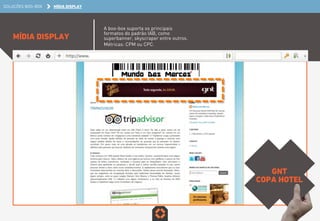 SOLUÇÕES BOO-BOX MÍDIA DISPLAY 
MÍDIA DISPLAY 
A boo-box suporta os principais 
formatos do padrão IAB, como 
superbanner, skyscraper entre outros. 
Métricas: CPM ou CPC. 
GNT 
COPA HOTEL 
 