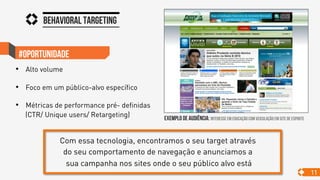 Behavioral targeting
11
#oportunidade
•  Alto volume
•  Foco em um público-alvo específico
•  Métricas de performance pré- definidas
(CTR/ Unique users/ Retargeting) exemplo de audiência: interesse em educação com veiculação em site de esporte
Com essa tecnologia, encontramos o seu target através
do seu comportamento de navegação e anunciamos a
sua campanha nos sites onde o seu público alvo está
 
