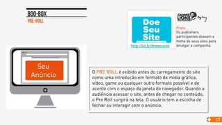 Pre-roll
Boo-box
17
http://bit.ly/doeseusite	

Prata
Os publishers
participantes doavam a
home de seus sites para
divulgar a campanha.
O PRE ROLL é exibido antes do carregamento do site
como uma introdução em formato de mídia gráfica,
vídeo, game ou qualquer outro formato possível e de
acordo com o espaço da janela do navegador. Quando a
audiência acessar o site, antes de chegar no conteúdo,
o Pre Roll surgirá na tela. O usuário tem a escolha de
fechar ou interagir com o anúncio.
 
