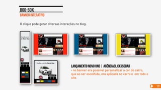 Banner interativo
Boo-box
19
O clique pode gerar diversas interações no blog.
Lançamento novo uno | agênciaclick isobar
• no banner era possível personalizar a cor do carro,
que ao ser escolhida, era aplicada no carro e em todo o
site.
 