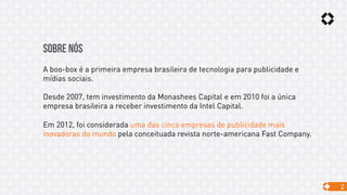 2
SOBRE NÓS
A boo-box é a primeira empresa brasileira de tecnologia para publicidade e
mídias sociais.
Desde 2007, tem investimento da Monashees Capital e em 2010 foi a única
empresa brasileira a receber investimento da Intel Capital.
Em 2012, foi considerada uma das cinco empresas de publicidade mais
inovadoras do mundo pela conceituada revista norte-americana Fast Company.
 