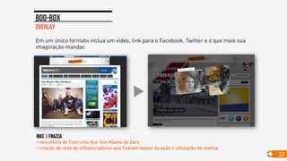 overlay
Boo-box
22
Em um único formato inclua um vídeo, link para o Facebook, Twitter e o que mais sua
imaginação mandar.
NIKE | FNAZCA
• vencedora do Concurso boo-box Abaixo de Zero
• criação de rede de influenciadores que fizeram teaser da ação e utilização de overlay
 
