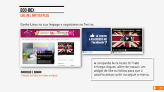 Like in e twitter plus
Boo-box
23
Ganhe Likes na sua fanpage e seguidores no Twitter.
RIACHUELO | BIGMAN
• botão de like no vídeo embed
A campanha feita neste formato
entrega cliques, além de possuir um
widget de like ou follow para que o
usuário possa curtir ou seguir a marca.
 