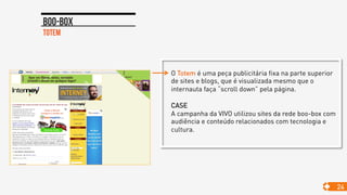 O Totem é uma peça publicitária fixa na parte superior
de sites e blogs, que é visualizada mesmo que o
internauta faça “scroll down” pela página.
CASE
A campanha da VIVO utilizou sites da rede boo-box com
audiência e conteúdo relacionados com tecnologia e
cultura.
Totem
Boo-box
24
 