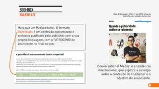 Mais que um Publieditorial. O formato
Boilerplate é um conteúdo customizado e
exclusivo publicado pelo publisher com a sua
própria linguagem, com o PATROCÍNIO do
anunciante no final do post.
boilerplate
Boo-box
Conversational Media” é a tendência
internacional que explora a sinergia
entre o conteúdo do Publisher e o
objetivo do anunciante.
Meio & Mensagem #1541, 7-jan-2013, artigo de
Marco Gomes, fundador da boo-box
 