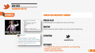 exemplo
Objetivo
trazer pessoas para assistir ao show pelo streaming
Público-alvo
interessados em assistir ao show do Paul
Estratégia
destaques
• 1,5 milhão de pessoas assistiram ao streaming
• atingiu trending topics
• muita mídia espontânea
SHOW DO PAUL mCcARTNEY|dm9ddb
SEEDING em TWITTER
Seeding no twitter
Boo-box
29
 