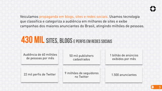 3
430 MIL SITES, BLOGS E perfis em redes sociais
Veiculamos propaganda em blogs, sites e redes sociais. Usamos tecnologia
que classifica e categoriza a audiência em milhares de sites e exibe
campanhas dos maiores anunciantes do Brasil, atingindo milhões de pessoas.
Audiência de 60 milhões
de pessoas por mês
50 mil publishers
cadastrados
1 bilhão de anúncios
exibidos por mês
22 mil perfis de Twitter 9 milhões de seguidores
no Twitter
1.500 anunciantes
 