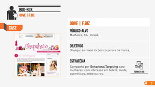 Case
31
Boo-box
Objetivos
Divulgar as novas loções corporais da marca.
Público-alvo
Mulheres, 18+, Brasil.
Estratégia
DovE | F.Biz
Formato IAB
Dove | F.Biz
Campanha por Behavioral Targeting para
mulheres, com interesse em beleza, moda,
cosméticos, entre outros. 	

 