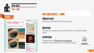 Case
33
Boo-box
Objetivos
Convite aos usuários para assistirem a nova série Copa
Hotel
Público-alvo
Homens e mulheres, de 18 à 34 anos.
Estratégia
GNT Copa Hotel | DM9
gnt | dm9
Formato IAB
Campanha por Behavioral Targeting,
público com interesse em entretenimento. 	

 