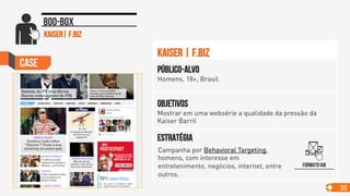 Case
35
Boo-box
Objetivos
Mostrar em uma websérie a qualidade da pressão da
Kaiser Barril
Público-alvo
Homens, 18+, Brasil.
Estratégia
Kaiser | F.Biz
kaiser| f.biz
Formato IAB
Campanha por Behavioral Targeting,
homens, com interesse em
entretenimento, negócios, internet, entre
outros. 	

 