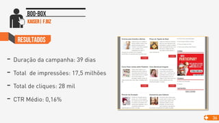 >
ResultadoS
- Duração da campanha: 39 dias
- Total de impressões: 17,5 milhões
- Total de cliques: 28 mil
- CTR Médio: 0,16%
36
Boo-box
kaiser| f.biz
 