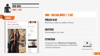 Case
39
Boo-box
Objetivos
Homenagear as mães
Público-alvo
Mulheres, todas as idades, Brasil.
Estratégia
OMO - dia das mães | F.Biz
Vídeo embedded
Campanha por Behavioral Targeting,
mulheres, com interesse em família e
universo feminino 	

OMO | F.Biz
 