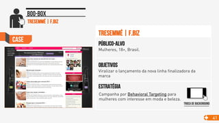 Case
41
Boo-box
Objetivos
Viralizar o lançamento da nova linha finalizadora da
marca
Público-alvo
Mulheres, 18+, Brasil.
Estratégia
Tresemmé | F.Biz
TRESEMMÉ | F.Biz
Troca de background
Campanha por Behavioral Targeting para
mulheres com interesse em moda e beleza.	

 