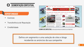 Segmentação contextual
9
#oportunidade
•  Controle
•  Transferência de Reputação
•  Credibilidade
exemplo de contextual: veiculação apenas no segmento de automotivos
Defina um segmento e uma seleção de sites e blogs
receberão os anúncios da sua campanha
 