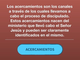 Los acercamientos son los canales
a través de los cuales llevamos a
cabo el proceso de discipulado.
Estos acercamientos nacen del
ministerio que llevó cabo el Señor
Jesús y pueden ser claramente
identiﬁcados en el mismo.
ACERCAMIENTOS
 
