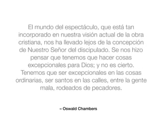 – Oswald Chambers
El mundo del espectáculo, que está tan
incorporado en nuestra visión actual de la obra
cristiana, nos ha llevado lejos de la concepción
de Nuestro Señor del discipulado. Se nos hizo
pensar que tenemos que hacer cosas
excepcionales para Dios; y no es cierto.
Tenemos que ser excepcionales en las cosas
ordinarias, ser santos en las calles, entre la gente
mala, rodeados de pecadores.
 