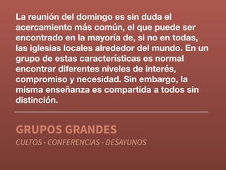 La reunión del domingo es sin duda el
acercamiento más común, el que puede ser
encontrado en la mayoría de, si no en todas,
las iglesias locales alrededor del mundo. En un
grupo de estas características es normal
encontrar diferentes niveles de interés,
compromiso y necesidad. Sin embargo, la
misma enseñanza es compartida a todos sin
distinción.
GRUPOS GRANDES
CULTOS - CONFERENCIAS - DESAYUNOS
 
