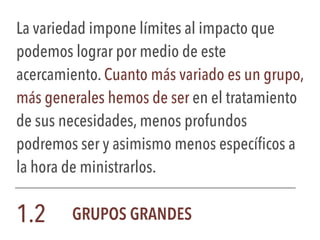 La variedad impone límites al impacto que
podemos lograr por medio de este
acercamiento. Cuanto más variado es un grupo,
más generales hemos de ser en el tratamiento
de sus necesidades, menos profundos
podremos ser y asimismo menos específicos a
la hora de ministrarlos.
1.2 GRUPOS GRANDES
 