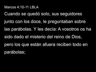 Marcos 4:10-11 LBLA
Cuando se quedó solo, sus seguidores
junto con los doce, le preguntaban sobre
las parábolas. Y les decía: A vosotros os ha
sido dado el misterio del reino de Dios,
pero los que están afuera reciben todo en
parábolas;
 