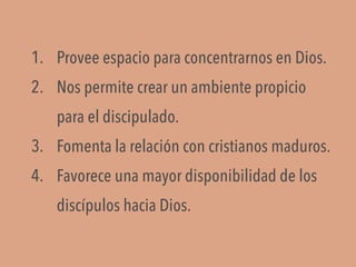 1. Provee espacio para concentrarnos en Dios.
2. Nos permite crear un ambiente propicio
para el discipulado.
3. Fomenta la relación con cristianos maduros.
4. Favorece una mayor disponibilidad de los
discípulos hacia Dios.
 