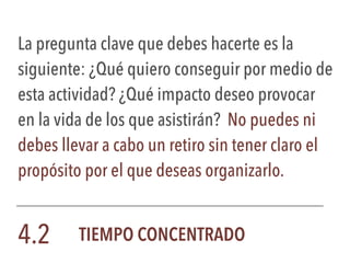 La pregunta clave que debes hacerte es la
siguiente: ¿Qué quiero conseguir por medio de
esta actividad? ¿Qué impacto deseo provocar
en la vida de los que asistirán? No puedes ni
debes llevar a cabo un retiro sin tener claro el
propósito por el que deseas organizarlo.
4.2 TIEMPO CONCENTRADO
 