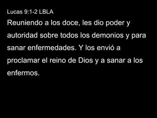 Lucas 9:1-2 LBLA
Reuniendo a los doce, les dio poder y
autoridad sobre todos los demonios y para
sanar enfermedades. Y los envió a
proclamar el reino de Dios y a sanar a los
enfermos.
 