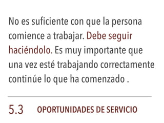 No es suficiente con que la persona
comience a trabajar. Debe seguir
haciéndolo. Es muy importante que
una vez esté trabajando correctamente
continúe lo que ha comenzado .
5.3 OPORTUNIDADES DE SERVICIO
 