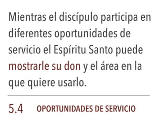 Mientras el discípulo participa en
diferentes oportunidades de
servicio el Espíritu Santo puede
mostrarle su don y el área en la
que quiere usarlo.
5.4 OPORTUNIDADES DE SERVICIO
 