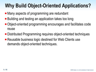 Why Build Object-Oriented Applications? Many aspects of programming are redundant Building and testing an application takes too long Object-oriented programming encourages and facilitates code reuse Distributed Programming requires object-oriented techniques Reusable  business logic destined for Web Clients use demands object-oriented techniques.   