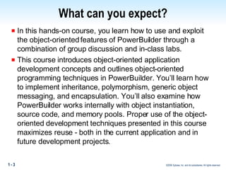 What can you expect? In this hands-on course, you learn how to use and exploit the object-oriented features of PowerBuilder through a combination of group discussion and in-class labs.  This course introduces object-oriented application development concepts and outlines object-oriented programming techniques in PowerBuilder. You’ll learn how to implement inheritance, polymorphism, generic object messaging, and encapsulation. You’ll also examine how PowerBuilder works internally with object instantiation, source code, and memory pools. Proper use of the object-oriented development techniques presented in this course maximizes reuse - both in the current application and in future development projects.  