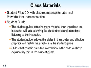 Class Materials Student Files CD with classroom setup for labs and PowerBuilder  documentation Student Guide The student guide contains  more  material than the slides the instructor will use, allowing the student to spend more time listening to the instructor. The student guide follows the slides in their order and all slide graphics will match the graphics in the student guide Slides that contain bulletted information in the slide will have explanatory text in the student guide. 